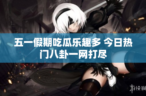 五一假期吃瓜乐趣多 今日热门八卦一网打尽