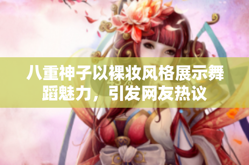 八重神子以裸妆风格展示舞蹈魅力，引发网友热议