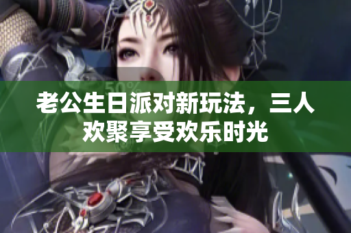 老公生日派对新玩法，三人欢聚享受欢乐时光