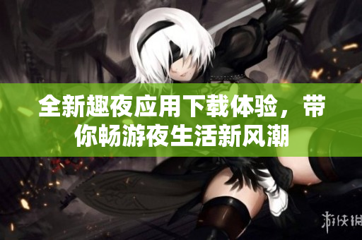 全新趣夜应用下载体验，带你畅游夜生活新风潮