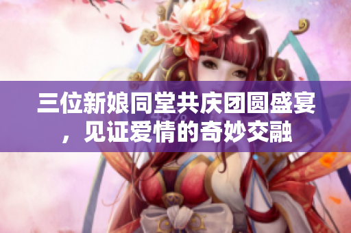 三位新娘同堂共庆团圆盛宴，见证爱情的奇妙交融