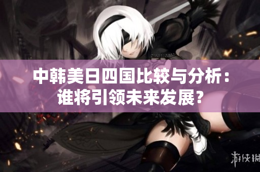 中韩美日四国比较与分析：谁将引领未来发展？