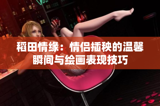稻田情缘：情侣插秧的温馨瞬间与绘画表现技巧