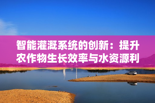 智能灌溉系统的创新：提升农作物生长效率与水资源利用
