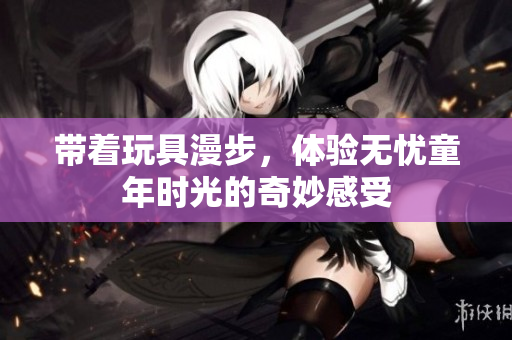 带着玩具漫步，体验无忧童年时光的奇妙感受