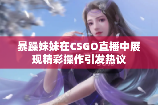 暴躁妹妹在CSGO直播中展现精彩操作引发热议