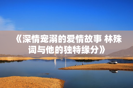 《深情宠溺的爱情故事 林殊词与他的独特缘分》