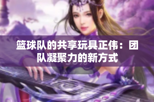 篮球队的共享玩具正伟：团队凝聚力的新方式