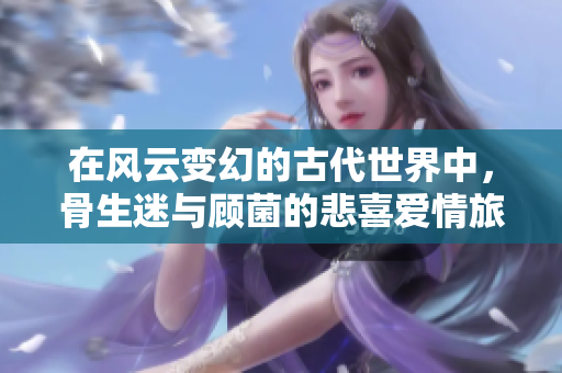 在风云变幻的古代世界中，骨生迷与顾菌的悲喜爱情旅程