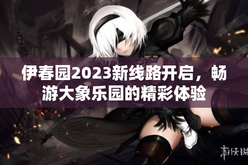 伊春园2023新线路开启，畅游大象乐园的精彩体验