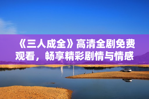 《三人成全》高清全剧免费观看，畅享精彩剧情与情感纠葛