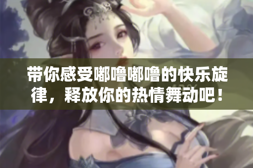 带你感受嘟噜嘟噜的快乐旋律，释放你的热情舞动吧！