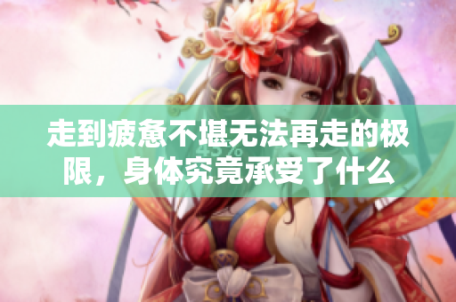 走到疲惫不堪无法再走的极限，身体究竟承受了什么