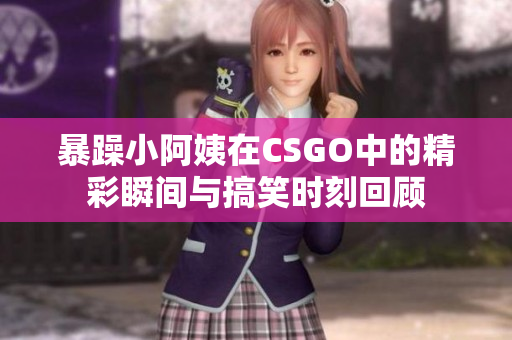 暴躁小阿姨在CSGO中的精彩瞬间与搞笑时刻回顾