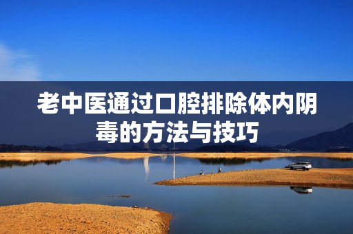 老中医通过口腔排除体内阴毒的方法与技巧