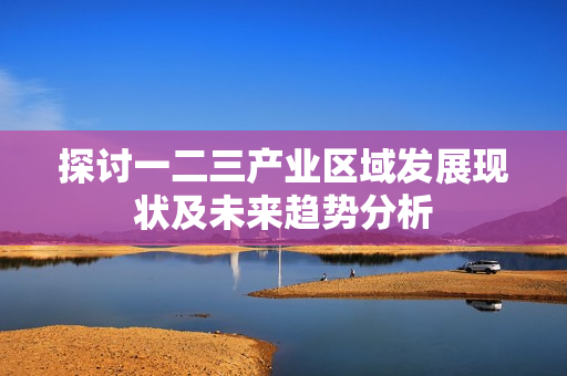 探讨一二三产业区域发展现状及未来趋势分析