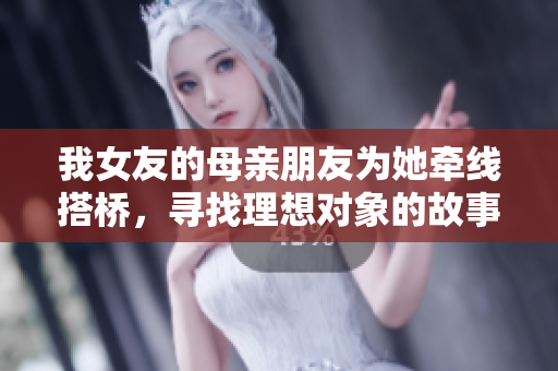 我女友的母亲朋友为她牵线搭桥，寻找理想对象的故事