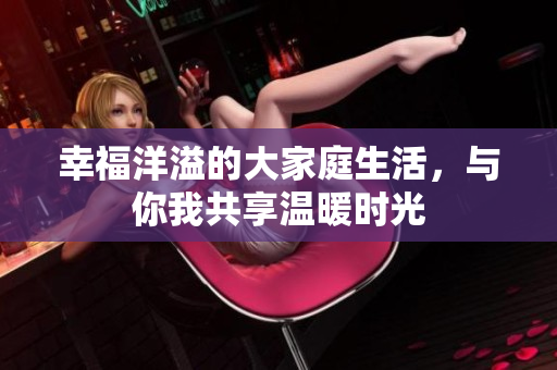 幸福洋溢的大家庭生活，与你我共享温暖时光