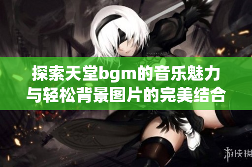 探索天堂bgm的音乐魅力与轻松背景图片的完美结合