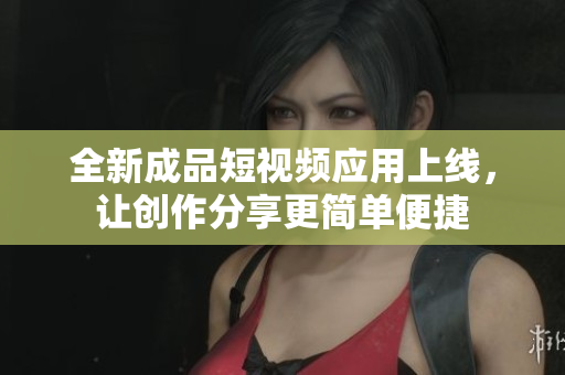 全新成品短视频应用上线，让创作分享更简单便捷