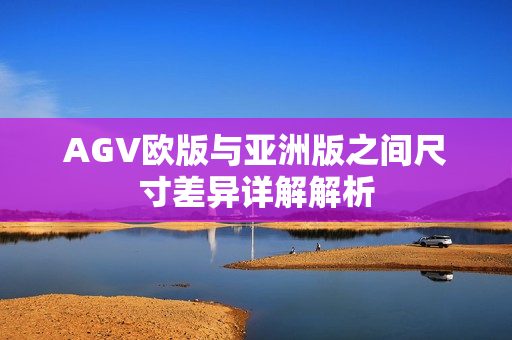 AGV欧版与亚洲版之间尺寸差异详解解析