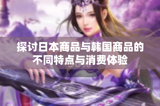 探讨日本商品与韩国商品的不同特点与消费体验
