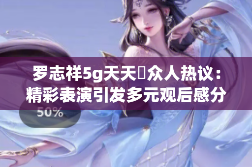 罗志祥5g天天奭众人热议：精彩表演引发多元观后感分享