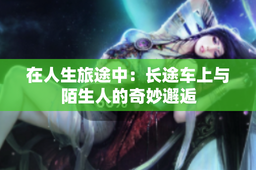 在人生旅途中：长途车上与陌生人的奇妙邂逅