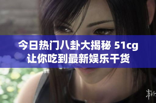 今日热门八卦大揭秘 51cg让你吃到最新娱乐干货