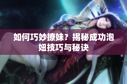 如何巧妙撩妹？揭秘成功泡妞技巧与秘诀