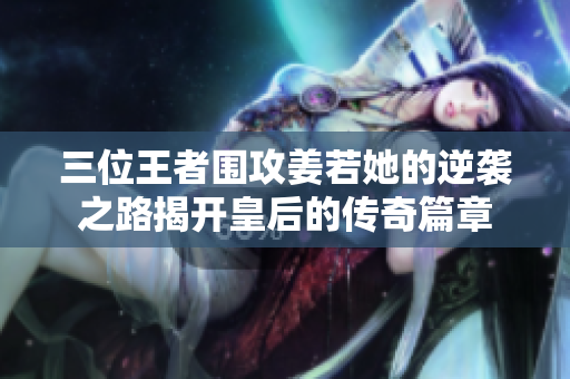 三位王者围攻姜若她的逆袭之路揭开皇后的传奇篇章