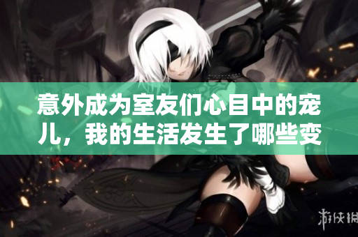 意外成为室友们心目中的宠儿，我的生活发生了哪些变化