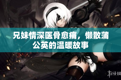兄妹情深医骨愈痛，懒散蒲公英的温暖故事