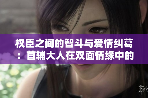 权臣之间的智斗与爱情纠葛：首辅大人在双面情缘中的抉择