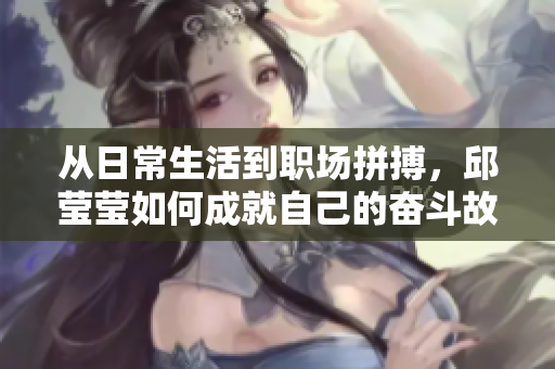 从日常生活到职场拼搏，邱莹莹如何成就自己的奋斗故事