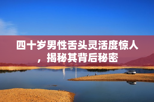 四十岁男性舌头灵活度惊人，揭秘其背后秘密