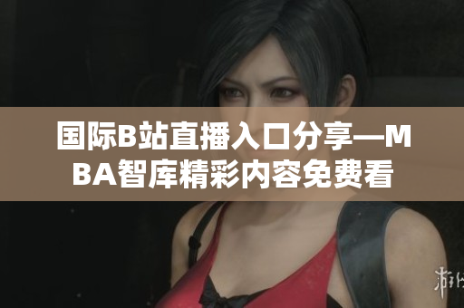 国际B站直播入口分享—MBA智库精彩内容免费看