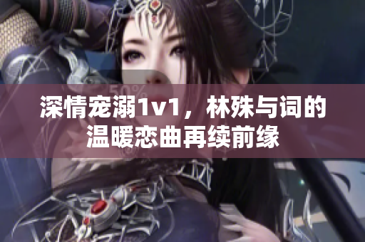 深情宠溺1v1，林殊与词的温暖恋曲再续前缘