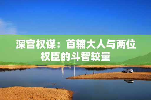 深宫权谋：首辅大人与两位权臣的斗智较量