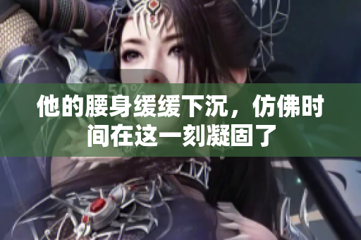 他的腰身缓缓下沉，仿佛时间在这一刻凝固了