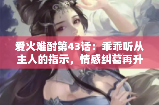爱火难酎第43话：乖乖听从主人的指示，情感纠葛再升级