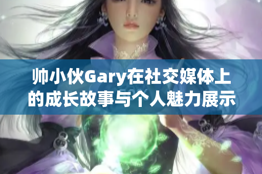 帅小伙Gary在社交媒体上的成长故事与个人魅力展示
