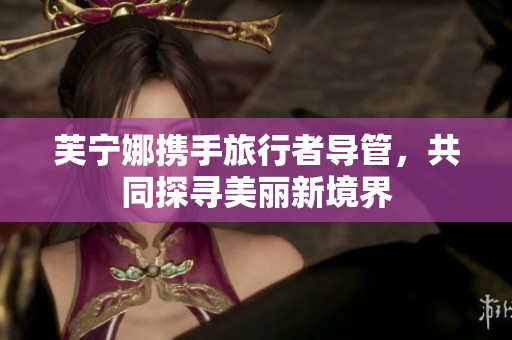 芙宁娜携手旅行者导管，共同探寻美丽新境界