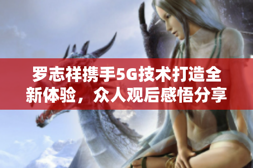 罗志祥携手5G技术打造全新体验，众人观后感悟分享