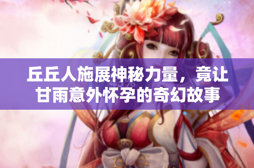丘丘人施展神秘力量，竟让甘雨意外怀孕的奇幻故事