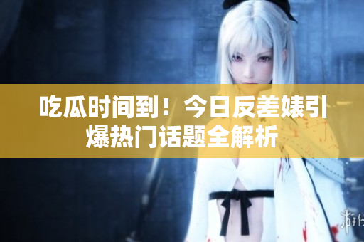 吃瓜时间到！今日反差婊引爆热门话题全解析