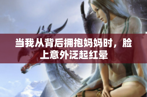 当我从背后拥抱妈妈时，脸上意外泛起红晕