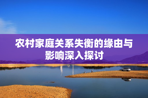 农村家庭关系失衡的缘由与影响深入探讨