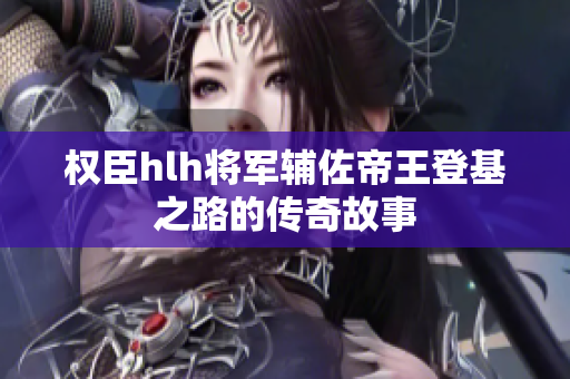 权臣hlh将军辅佐帝王登基之路的传奇故事