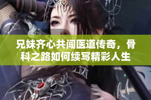 兄妹齐心共闯医道传奇，骨科之路如何续写精彩人生
